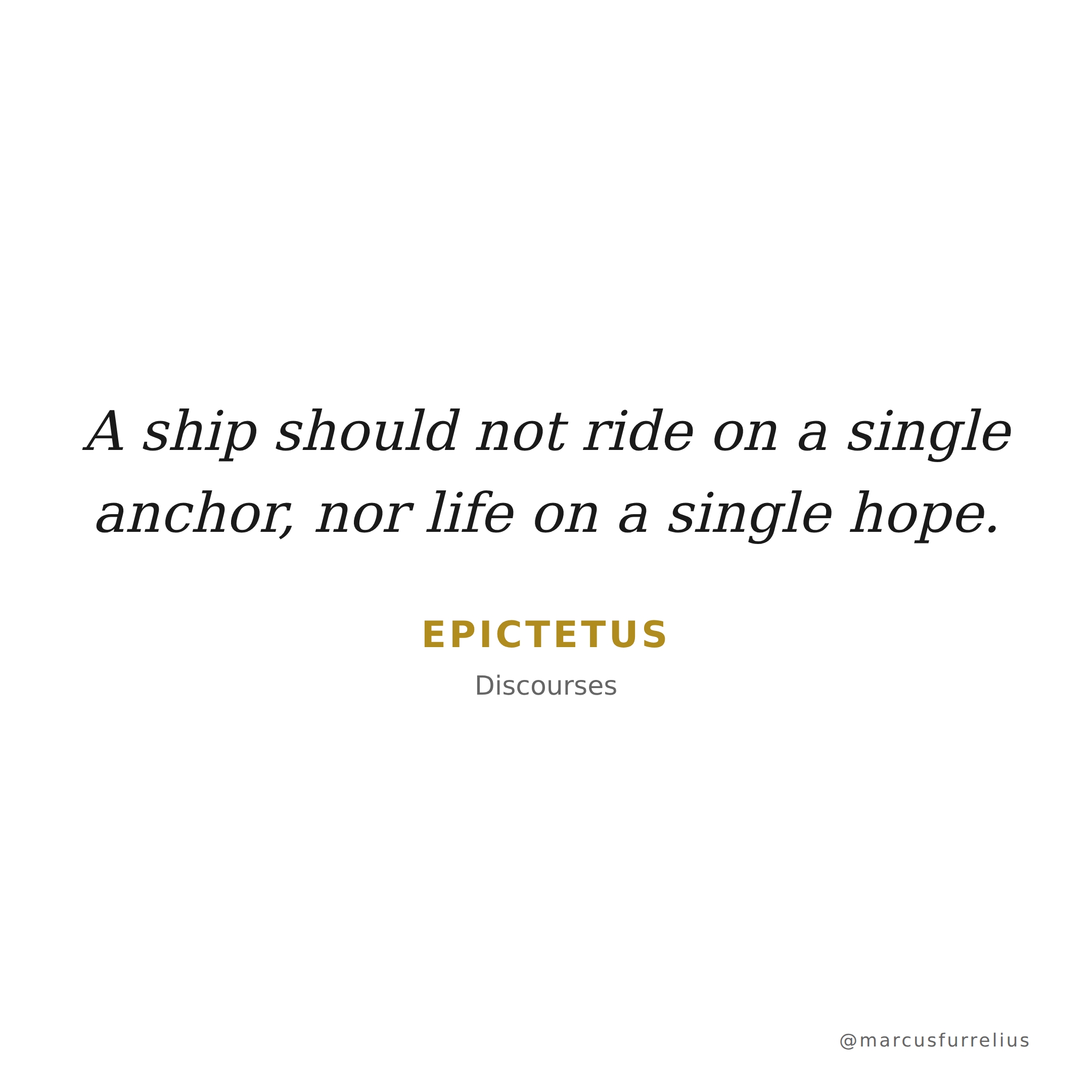 Quote by Epictetus: A ship should not ride on a single anchor, nor life on a single hope.